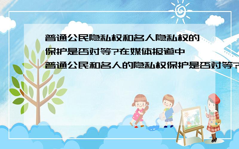 普通公民隐私权和名人隐私权的保护是否对等?在媒体报道中,普通公民和名人的隐私权保护是否对等?