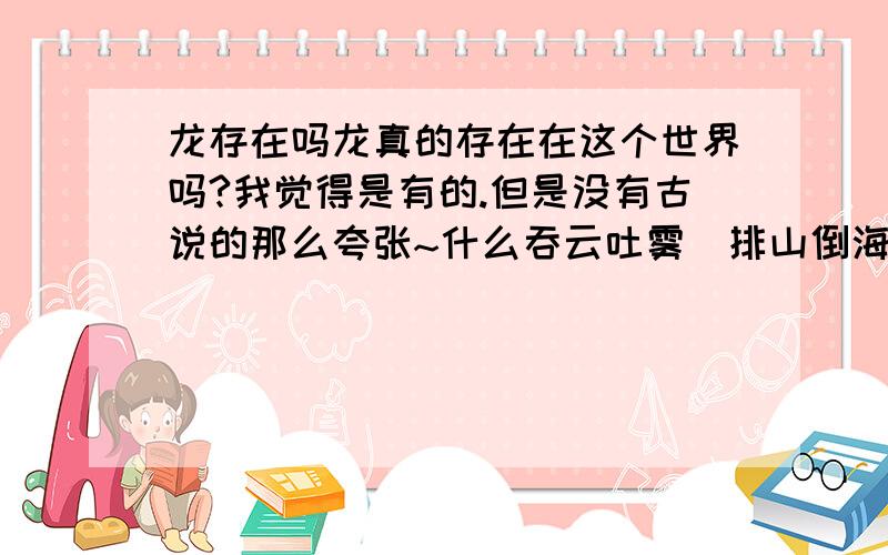 龙存在吗龙真的存在在这个世界吗?我觉得是有的.但是没有古说的那么夸张~什么吞云吐雾`排山倒海`什么打雷打雨之类的.但是有一个问题~如果真的有的话那他是生活在那里?人们为什么没在