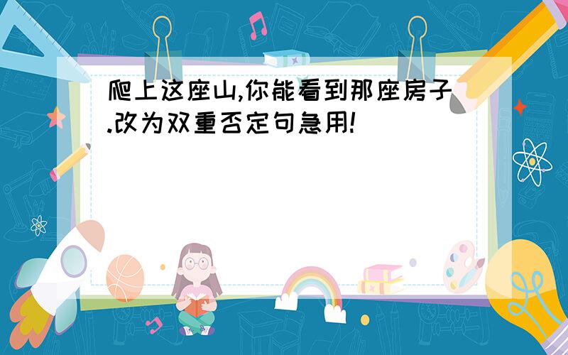 爬上这座山,你能看到那座房子.改为双重否定句急用!