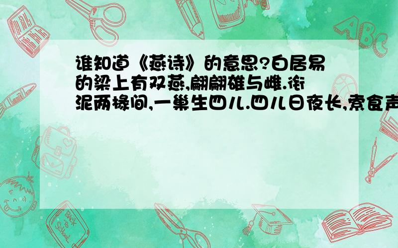 谁知道《燕诗》的意思?白居易的梁上有双燕,翩翩雄与雌.衔泥两椽间,一巢生四儿.四儿日夜长,索食声孜孜.青虫不易捕,黄口无饱期.觜爪虽欲敝,心力不知疲.须臾十来往,犹恐巢中饥.辛勤三十日