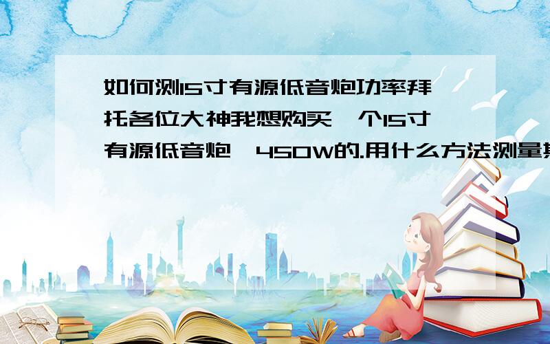 如何测15寸有源低音炮功率拜托各位大神我想购买一个15寸有源低音炮,450W的.用什么方法测量其功率是450W的呢?