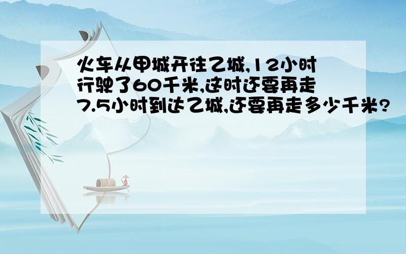 火车从甲城开往乙城,12小时行驶了60千米,这时还要再走7.5小时到达乙城,还要再走多少千米?