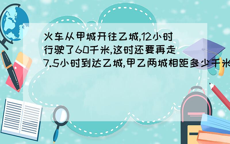 火车从甲城开往乙城,12小时行驶了60千米,这时还要再走7.5小时到达乙城,甲乙两城相距多少千米?