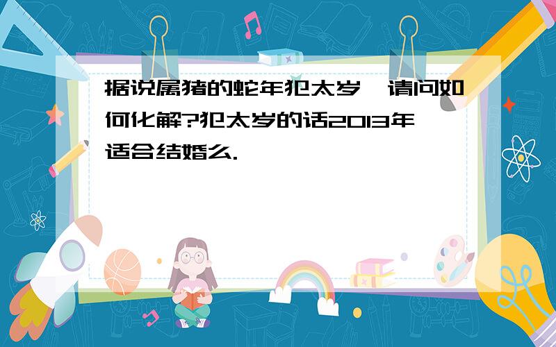 据说属猪的蛇年犯太岁,请问如何化解?犯太岁的话2013年适合结婚么.