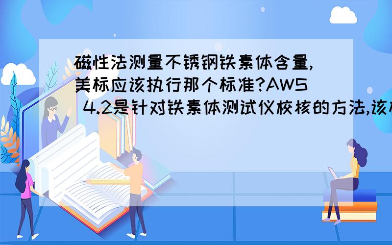 磁性法测量不锈钢铁素体含量,美标应该执行那个标准?AWS 4.2是针对铁素体测试仪校核的方法,该标准对测试试件做出规定了吗?如果没有,磁性法测量铁素含量,美标应该执行那个标准呢?