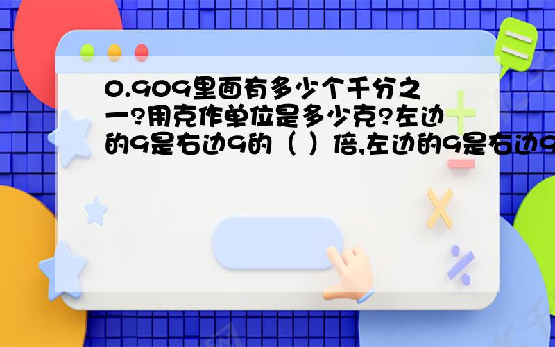 0.909里面有多少个千分之一?用克作单位是多少克?左边的9是右边9的（ ）倍,左边的9是右边9的大（）倍左边的9是右边9的大（ ）这个小数最少再加上（ ）个0.001就得到一整数