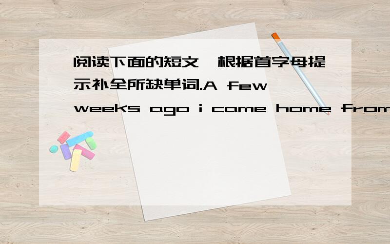 阅读下面的短文,根据首字母提示补全所缺单词.A few weeks ago i came home from school and my mother told me that i had wom a writing competition.It was really a s_______ to me!My story was about the life of a blue g______,like the one