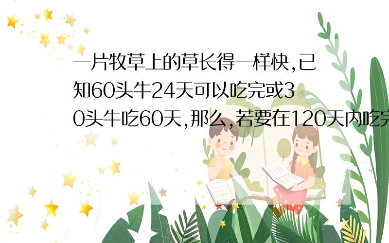 一片牧草上的草长得一样快,已知60头牛24天可以吃完或30头牛吃60天,那么,若要在120天内吃完,要几头牛?