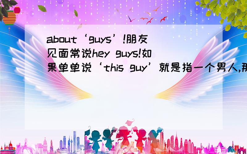 about‘guys’!朋友见面常说hey guys!如果单单说‘this guy’就是指一个男人,那么‘hey guys’可以指一群人（不论男女）吗?可以指一群人（全是女人）吗?