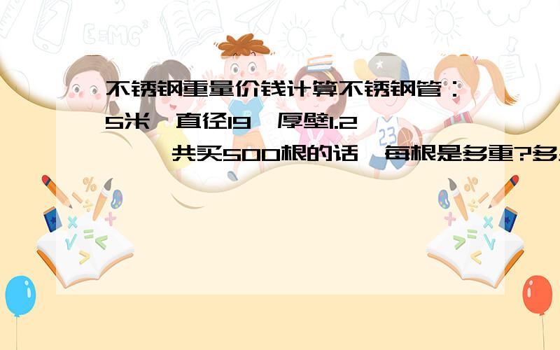 不锈钢重量价钱计算不锈钢管：5米*直径19*厚壁1.2    一共买500根的话,每根是多重?多少钱一吨?求计算公式