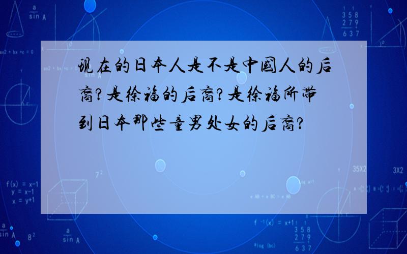 现在的日本人是不是中国人的后裔?是徐福的后裔?是徐福所带到日本那些童男处女的后裔?