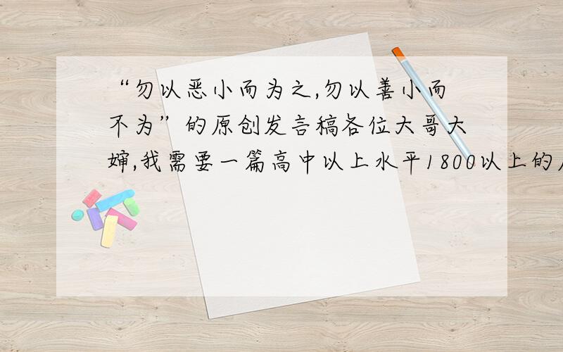 “勿以恶小而为之,勿以善小而不为”的原创发言稿各位大哥大婶,我需要一篇高中以上水平1800以上的原创发言稿,我会追加分数的,）请马上发到——