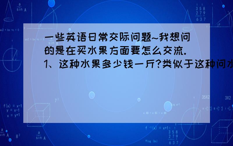 一些英语日常交际问题~我想问的是在买水果方面要怎么交流.1、这种水果多少钱一斤?类似于这种问水果价钱的要怎么表达?2、这种水果是25元一斤.像这种又怎么表达的呢?就是在国外买水果时