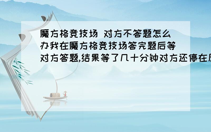 魔方格竞技场 对方不答题怎么办我在魔方格竞技场答完题后等对方答题,结果等了几十分钟对方还停在原来那一题,我想退出又显示会扣魔豆,总之一直是“等待对方答题中”,不知道是对方故