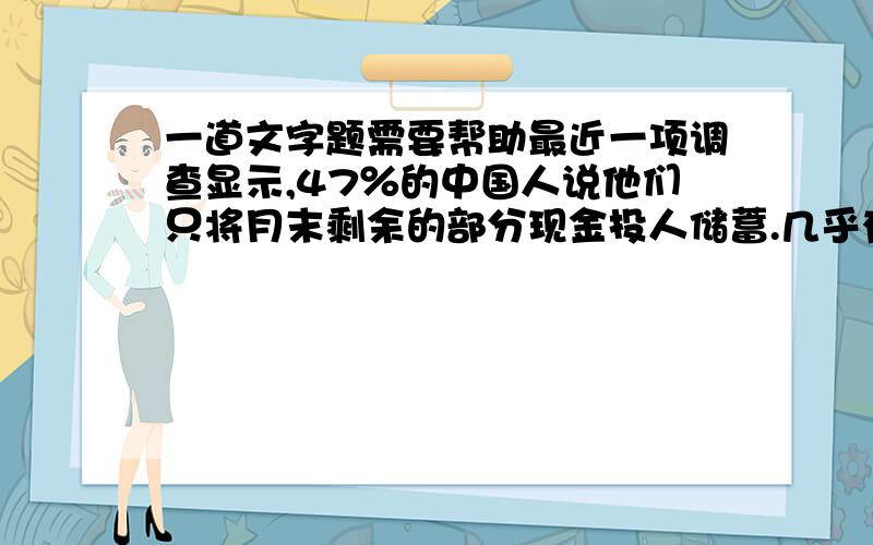 一道文字题需要帮助最近一项调查显示,47％的中国人说他们只将月末剩余的部分现金投人储蓄.几乎有1／3的人说他们根本不存钱.中国家庭储蓄率未来会逐步降低,原因是人口因素(独生子女之