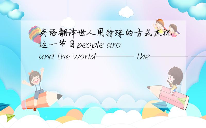 英语翻译世人用特殊的方式庆祝这一节日people around the world———— the———— ———— ———— ———— ————.你可以用纸———— do i ———— a————?you can make it ———— —