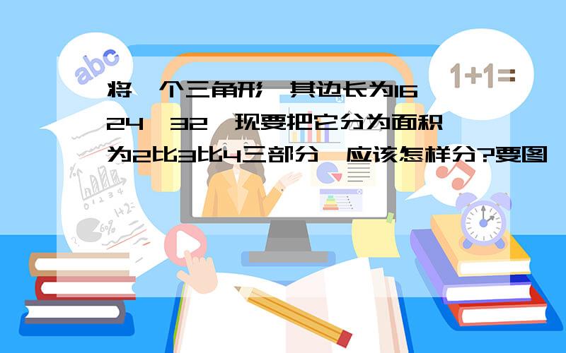 将一个三角形,其边长为16,24,32,现要把它分为面积为2比3比4三部分,应该怎样分?要图