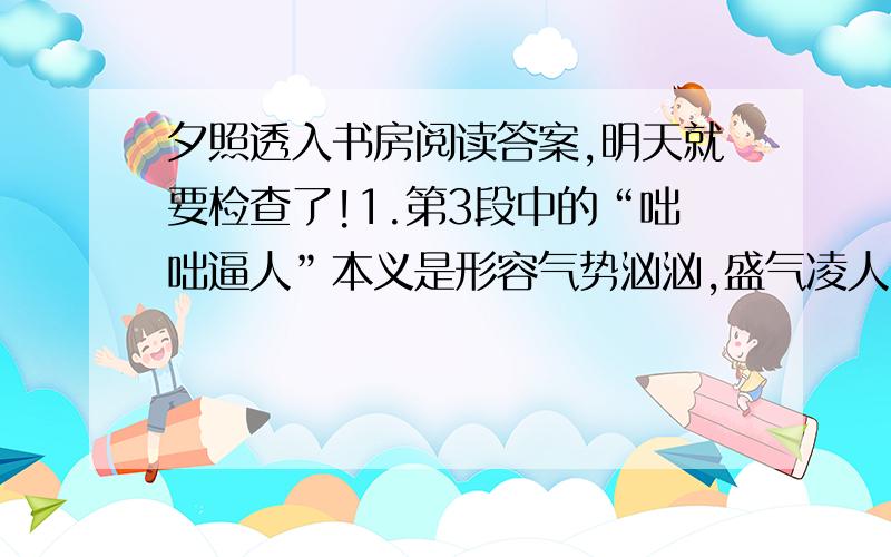 夕照透入书房阅读答案,明天就要检查了!1.第3段中的“咄咄逼人”本义是形容气势汹汹,盛气凌人.2.读第3段中画线的句子,说说作者是怎样逐层描写书房景物的.3.第7段开头“离奇”的意思具体