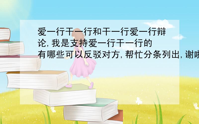 爱一行干一行和干一行爱一行辩论,我是支持爱一行干一行的 有哪些可以反驳对方,帮忙分条列出,谢啦.一定分条列出啊!