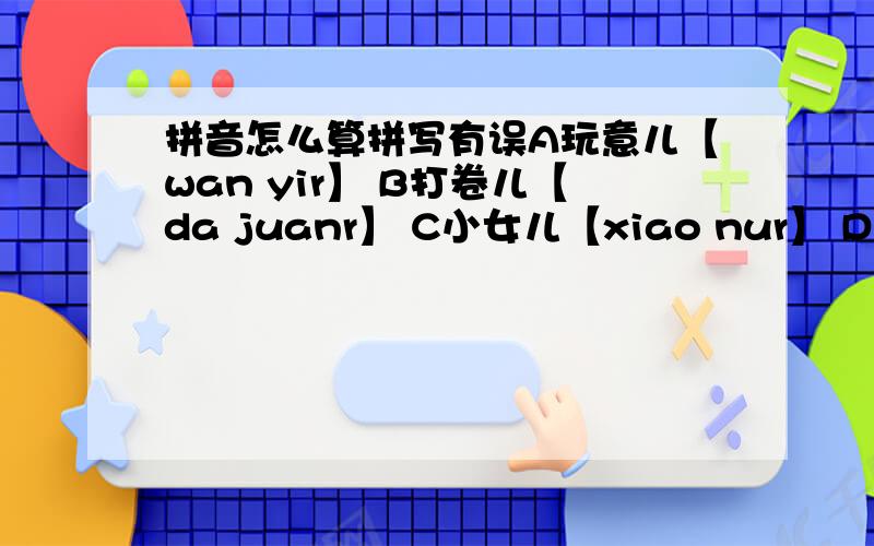 拼音怎么算拼写有误A玩意儿【wan yir】 B打卷儿【da juanr】 C小女儿【xiao nur】 D柳叶儿【liu yer】 麻烦各大网友帮帮忙,找出拼写有误的选项,鄙人感激不尽,烧高香两柱感谢你.注：C选项中的u 不