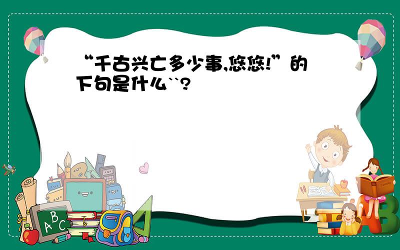 “千古兴亡多少事,悠悠!”的下句是什么``?