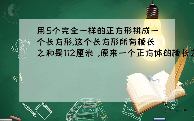 用5个完全一样的正方形拼成一个长方形,这个长方形所有棱长之和是112厘米 ,原来一个正方体的棱长之和是多少?急