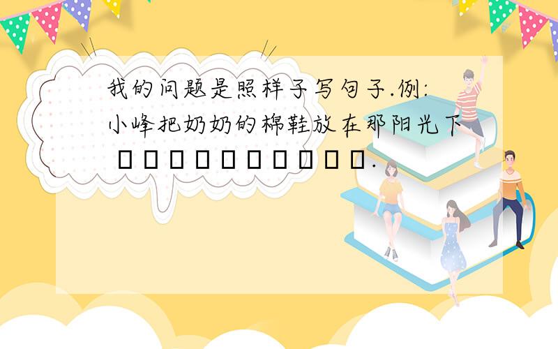 我的问题是照样子写句子.例:小峰把奶奶的棉鞋放在那阳光下 ――――――――――.