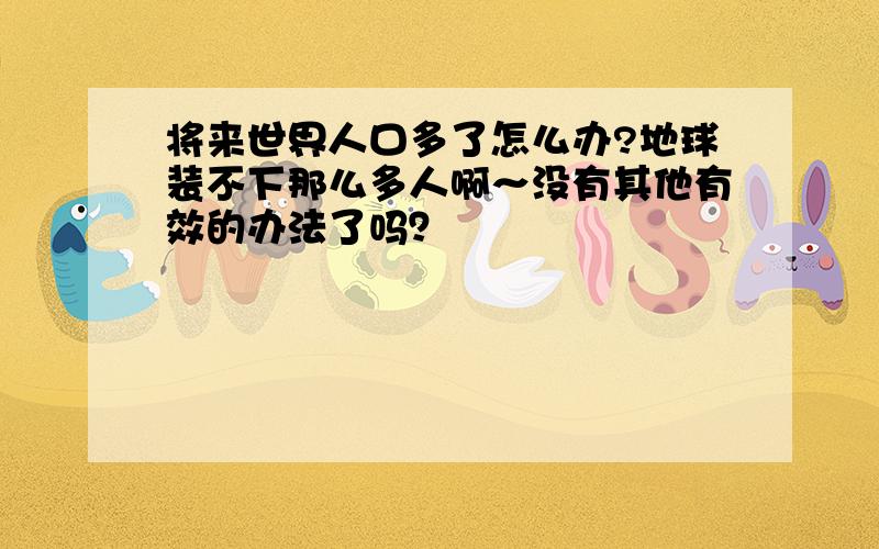 将来世界人口多了怎么办?地球装不下那么多人啊～没有其他有效的办法了吗？