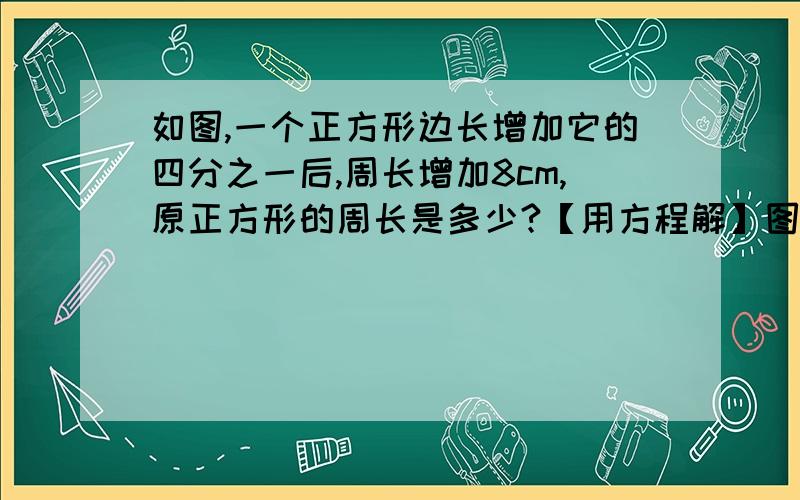 如图,一个正方形边长增加它的四分之一后,周长增加8cm,原正方形的周长是多少?【用方程解】图；