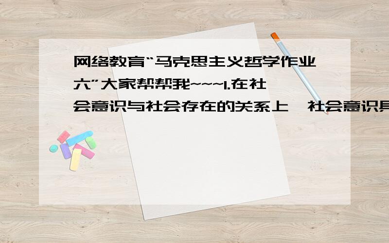 网络教育“马克思主义哲学作业六”大家帮帮我~~~1.在社会意识与社会存在的关系上,社会意识具有相对独立性,其意思是（ ） A.社会意识有时可以决定社会存在 B.社会意识的发展与社会存在