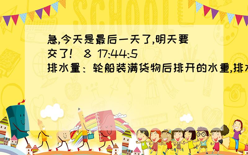 急,今天是最后一天了,明天要交了!(8 17:44:5)排水量：轮船装满货物后排开的水重,排水量=______+_______