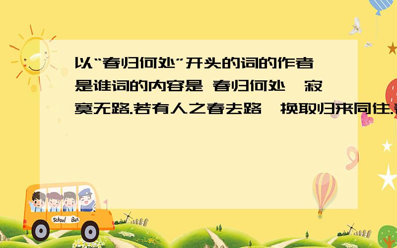 以“春归何处”开头的词的作者是谁词的内容是 春归何处,寂寞无路.若有人之春去路,换取归来同住.春无踪迹谁知,除非问取黄鹂.百啭无人能解,因风飞过蔷薇.