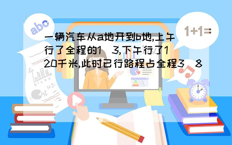 一辆汽车从a地开到b地,上午行了全程的1\3,下午行了120千米,此时已行路程占全程3\8