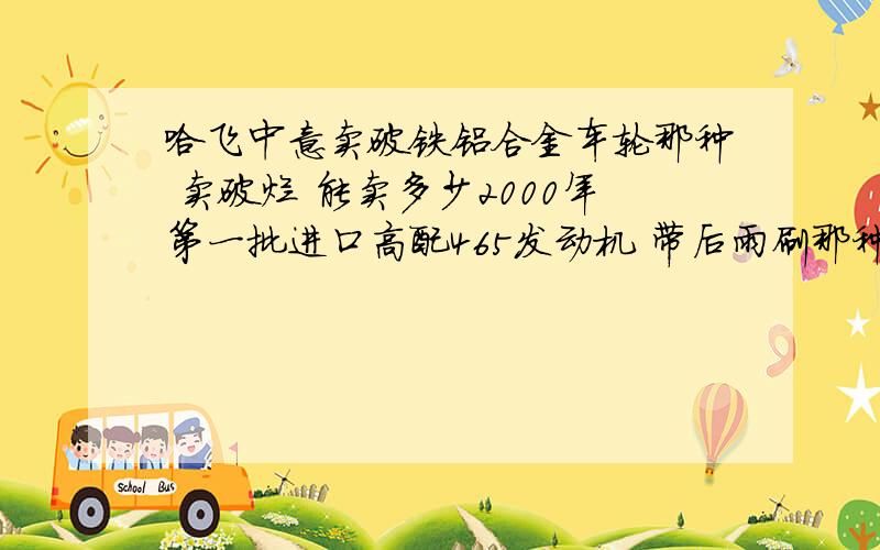 哈飞中意卖破铁铝合金车轮那种 卖破烂 能卖多少2000年第一批进口高配465发动机 带后雨刷那种 .卖废铁 能卖多少