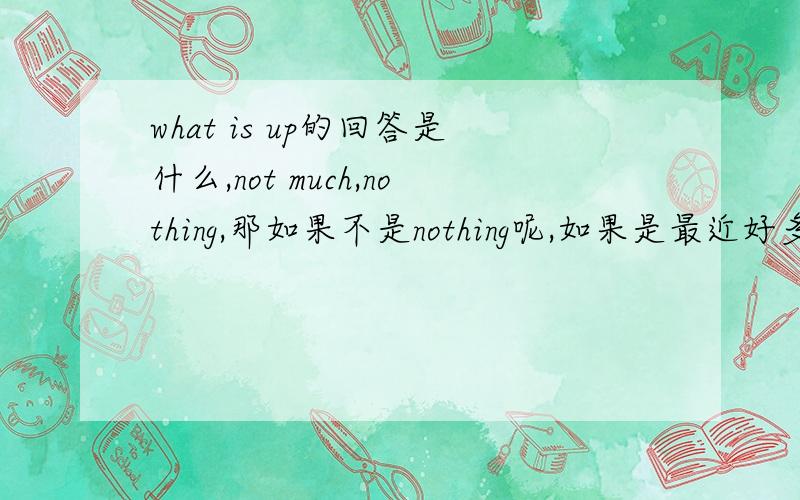 what is up的回答是什么,not much,nothing,那如果不是nothing呢,如果是最近好多事呢,或者是和nothing ,not much 相反的情况呢