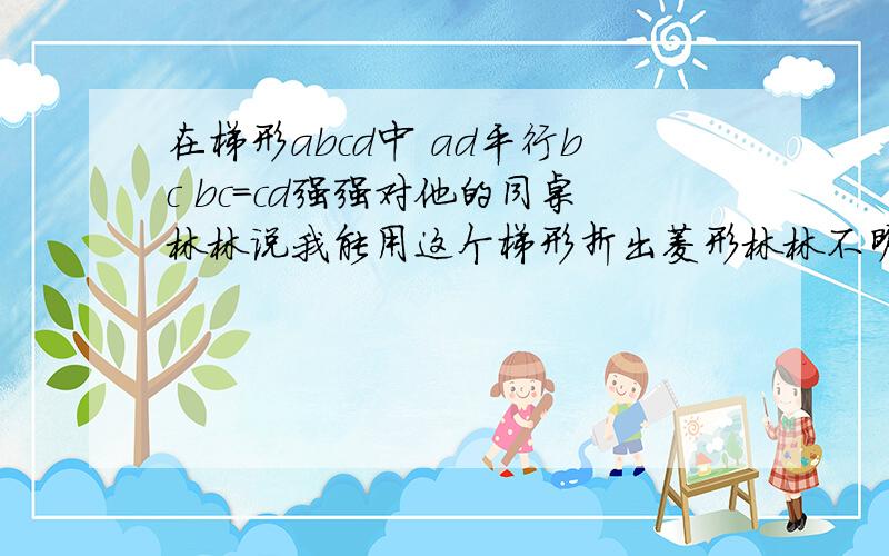 在梯形abcd中 ad平行bc bc=cd强强对他的同桌林林说我能用这个梯形折出菱形林林不明白你能帮强强说明理由吗