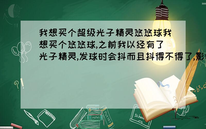 我想买个超级光子精灵悠悠球我想买个悠悠球,之前我以经有了光子精灵,发球时会抖而且抖得不得了,影响了空转时间,现在听说出了超级光子精灵,我就想超级光子精灵会不会像光子精灵那样,