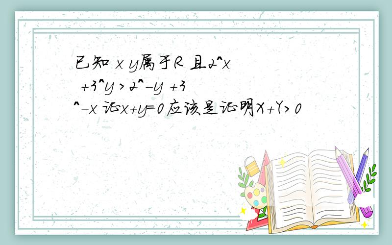 已知 x y属于R 且2^x +3^y >2^-y +3^-x 证x+y=0应该是证明X+Y>0