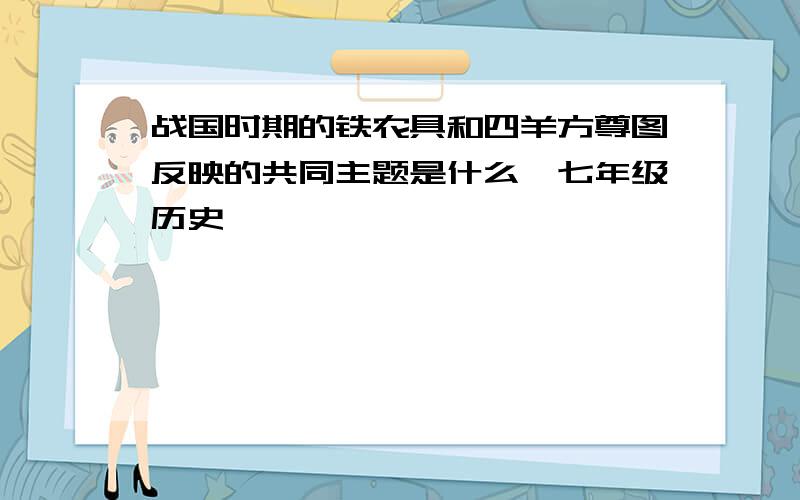 战国时期的铁农具和四羊方尊图反映的共同主题是什么{七年级历史