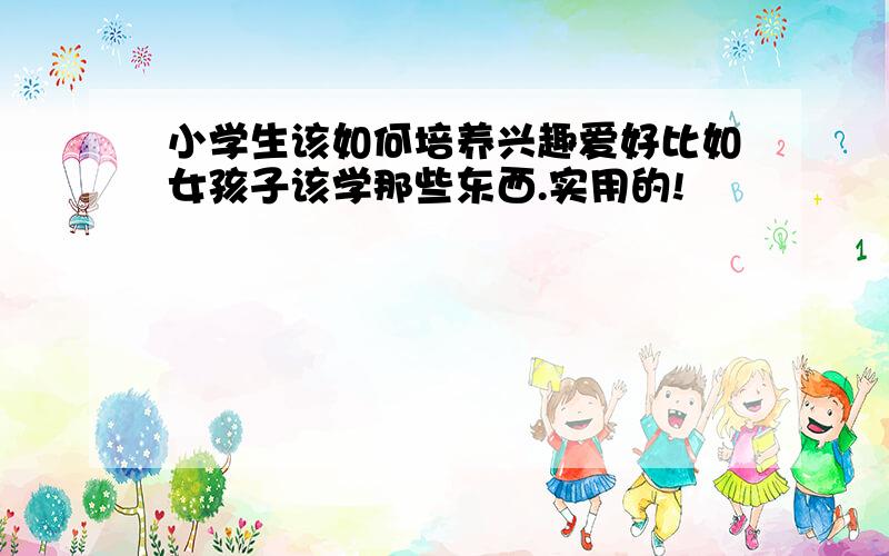 小学生该如何培养兴趣爱好比如女孩子该学那些东西.实用的!