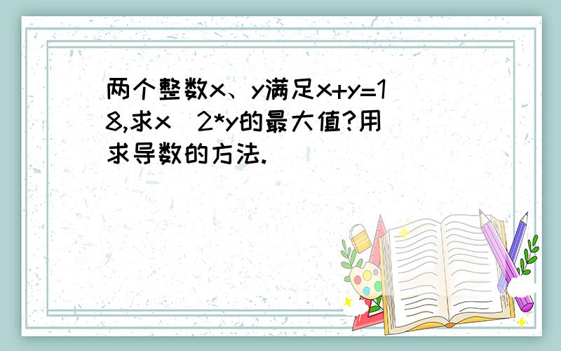 两个整数x、y满足x+y=18,求x^2*y的最大值?用求导数的方法.