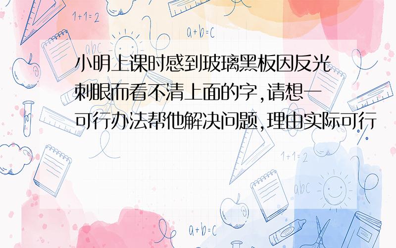 小明上课时感到玻璃黑板因反光刺眼而看不清上面的字,请想一可行办法帮他解决问题,理由实际可行