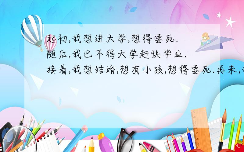 起初,我想进大学,想得要死.随后,我巴不得大学赶快毕业.接着,我想结婚,想有小孩,想得要死.再来,我又巴望小孩快点长大,好让我回去上班.之后,我每天想着退休,想得要死.现在,我真的快要死了