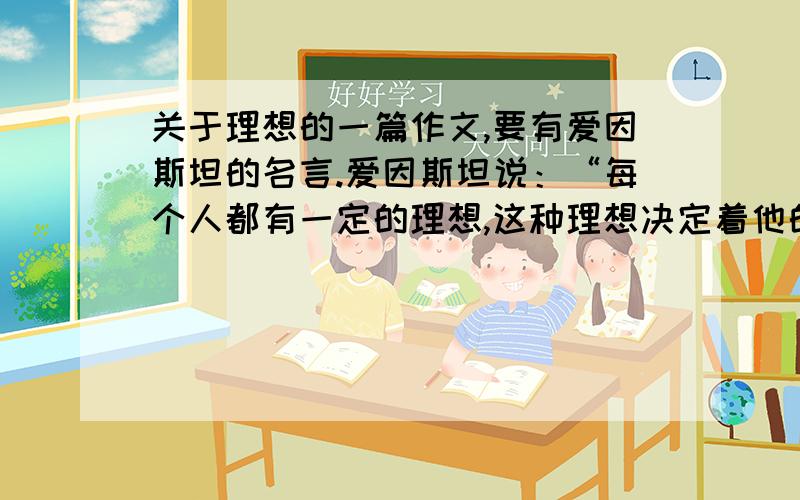 关于理想的一篇作文,要有爱因斯坦的名言.爱因斯坦说：“每个人都有一定的理想,这种理想决定着他的努力和判断的方向.就在这个意义上,我从不把安逸和快乐看做生活目的的本身——这种