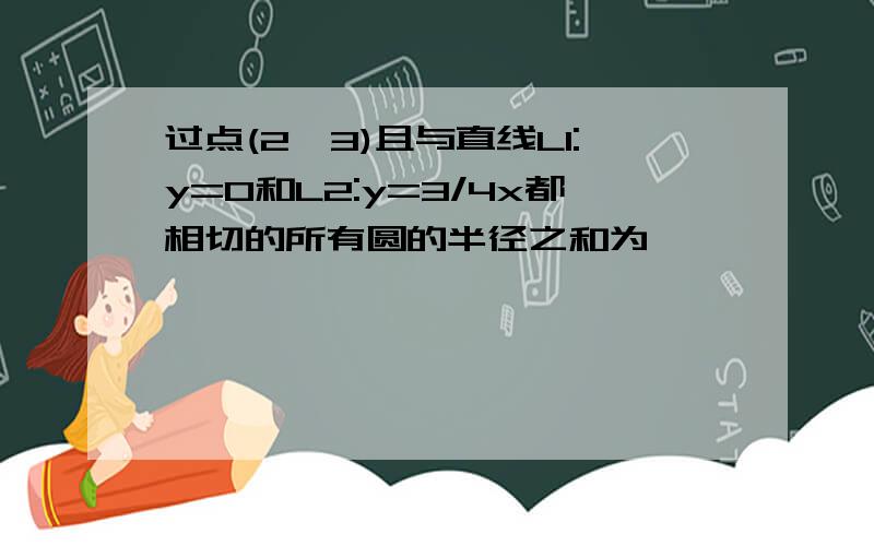 过点(2,3)且与直线L1:y=0和L2:y=3/4x都相切的所有圆的半径之和为