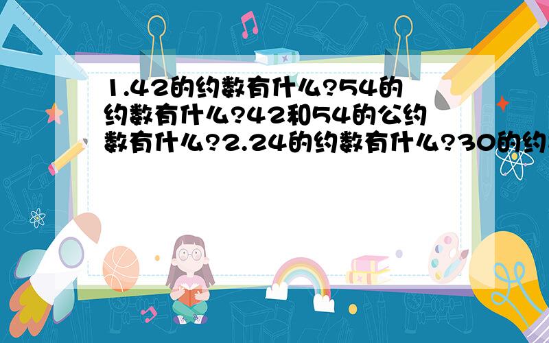 1.42的约数有什么?54的约数有什么?42和54的公约数有什么?2.24的约数有什么?30的约数有什么?72的约数有什么?3.24.30.72.的公约数有什么?4.24.30.72.的最大公约数有什么?5.用质因数分解法求24和六十的