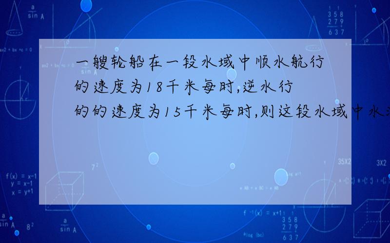 一艘轮船在一段水域中顺水航行的速度为18千米每时,逆水行的的速度为15千米每时,则这段水域中水流的速度为多少千米毎时?