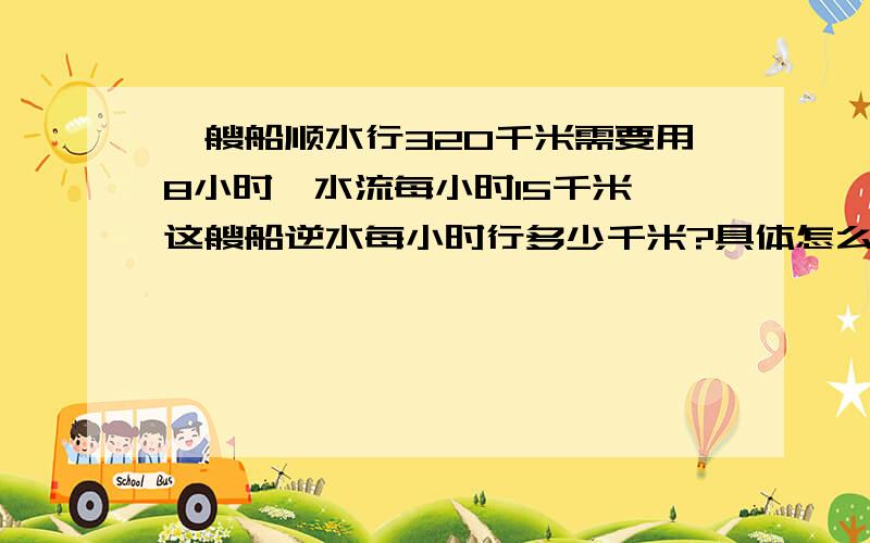 一艘船顺水行320千米需要用8小时,水流每小时15千米,这艘船逆水每小时行多少千米?具体怎么求?每一步怎么求都要写.