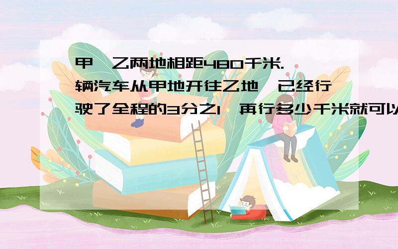 甲、乙两地相距480千米.一辆汽车从甲地开往乙地,已经行驶了全程的3分之1,再行多少千米就可以到终点答案是80千米