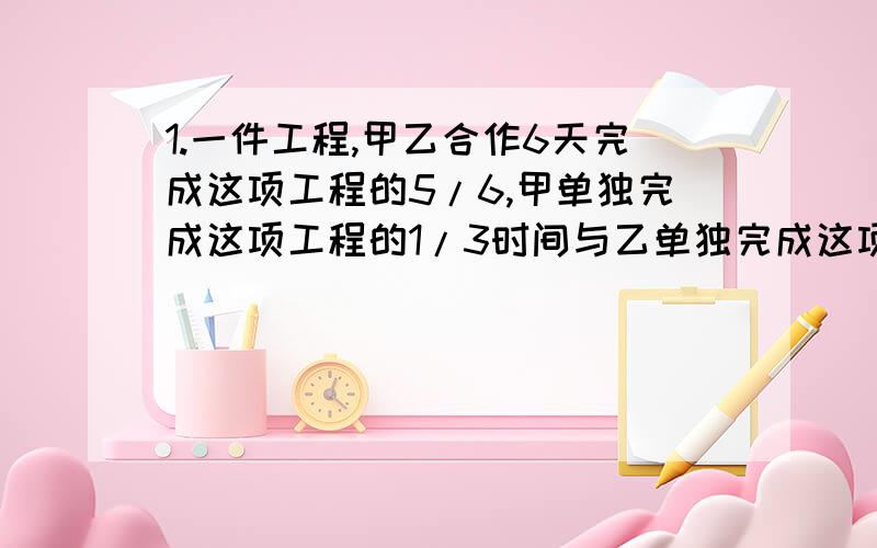 1.一件工程,甲乙合作6天完成这项工程的5/6,甲单独完成这项工程的1/3时间与乙单独完成这项工程的1/2时间相等,现在以甲作第一天,乙做第二天,甲再做第三天,依此类推,问这项工程要多少天完成